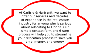 At Carlisle & Hartranft, we want to offer our services and decades of experience in the real estate industry for anyone who is serious about relocating to Florida. Our simple contact form and 6-step process will help you to streamline your relocation process to save you time, money, and energy.